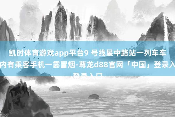 凯时体育游戏app平台9 号线星中路站一列车车厢内有乘客手机一霎冒烟-尊龙d88官网「中国」登录入口