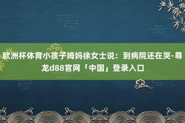 欧洲杯体育小孩子姆妈徐女士说：到病院还在哭-尊龙d88官网「中国」登录入口