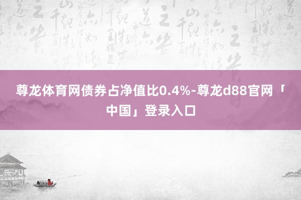 尊龙体育网债券占净值比0.4%-尊龙d88官网「中国」登录入口