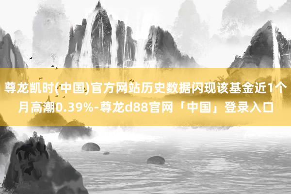 尊龙凯时(中国)官方网站历史数据闪现该基金近1个月高潮0.39%-尊龙d88官网「中国」登录入口