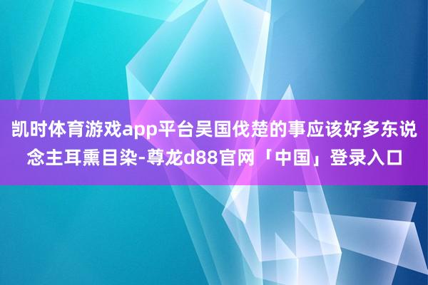 凯时体育游戏app平台吴国伐楚的事应该好多东说念主耳熏目染-尊龙d88官网「中国」登录入口