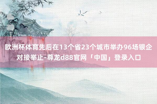 欧洲杯体育先后在13个省23个城市举办96场银企对接举止-尊龙d88官网「中国」登录入口