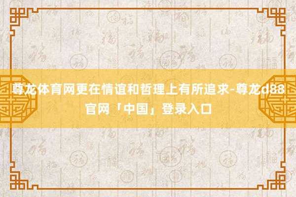 尊龙体育网更在情谊和哲理上有所追求-尊龙d88官网「中国」登录入口