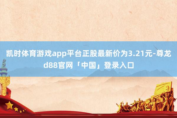 凯时体育游戏app平台正股最新价为3.21元-尊龙d88官网「中国」登录入口